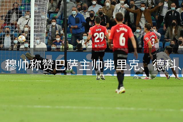 穆帅称赞巴萨主帅弗里克、德科、亚马尔，不希望巴萨降级：西甲必须有巴萨